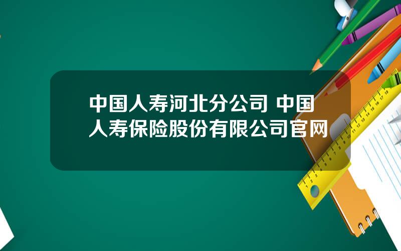 中国人寿河北分公司 中国人寿保险股份有限公司官网